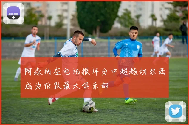 阿森纳在电讯报评分中超越切尔西成为伦敦最大俱乐部