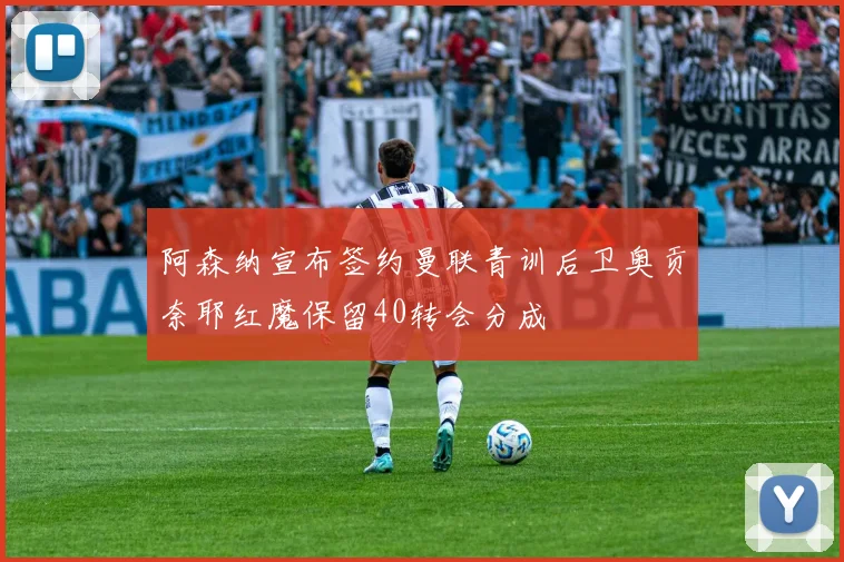 阿森纳宣布签约曼联青训后卫奥贡奈耶红魔保留40转会分成