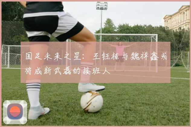 国足未来之星：王钰栋与魏祥鑫或将成新武磊的接班人