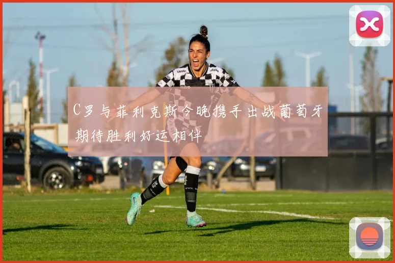 C罗与菲利克斯今晚携手出战葡萄牙期待胜利好运相伴