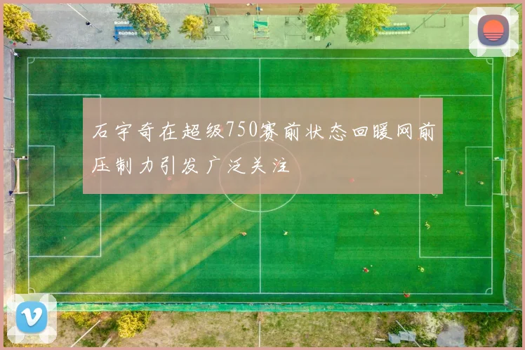 石宇奇在超级750赛前状态回暖网前压制力引发广泛关注