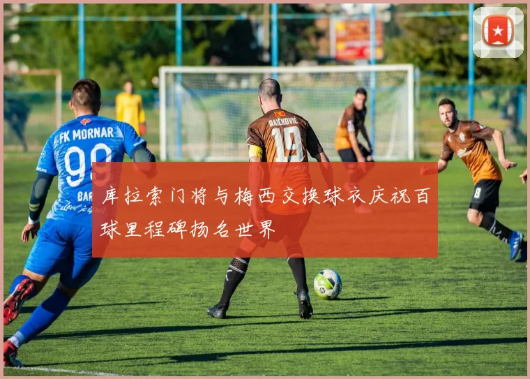 库拉索门将与梅西交换球衣庆祝百球里程碑扬名世界